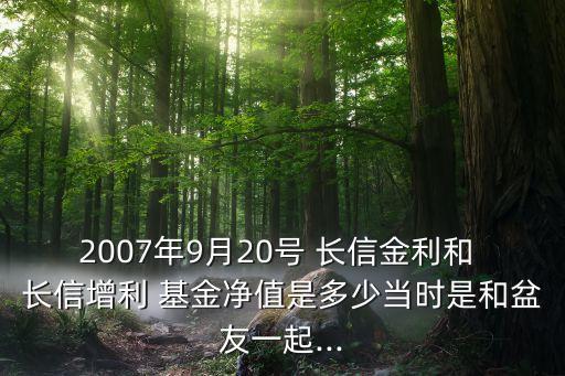 2007年9月20號 長信金利和 長信增利 基金凈值是多少當(dāng)時(shí)是和盆友一起...