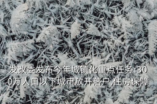 發(fā)改委發(fā)布今年城鎮(zhèn)化重點(diǎn)任務(wù):300萬人口以下城市放開落戶,住房保障...
