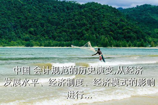 中國 會計規(guī)范的歷史演變,從經濟 發(fā)展水平、經濟制度、經濟模式的影響進行...