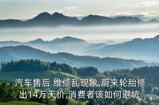  汽車售后 維修亂現(xiàn)象,蔚來輪胎修出14萬(wàn)天價(jià),消費(fèi)者該如何避坑