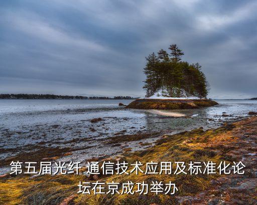 第五屆光纖 通信技術(shù)應(yīng)用及標(biāo)準化論壇在京成功舉辦