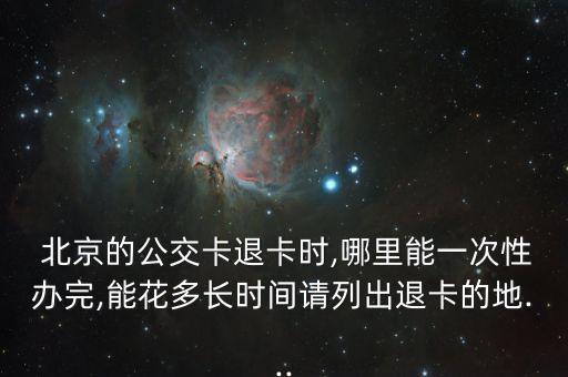  北京的公交卡退卡時(shí),哪里能一次性辦完,能花多長時(shí)間請列出退卡的地...