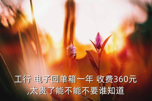 工行 電子回單箱一年 收費(fèi)360元,太貴了能不能不要誰(shuí)知道