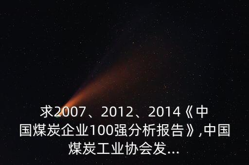 求2007、2012、2014《中國煤炭企業(yè)100強分析報告》,中國煤炭工業(yè)協(xié)會發(fā)...