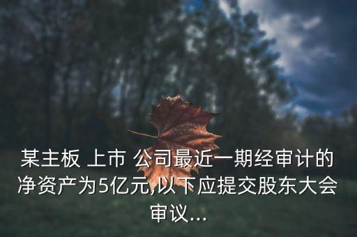 某主板 上市 公司最近一期經(jīng)審計(jì)的凈資產(chǎn)為5億元,以下應(yīng)提交股東大會審議...