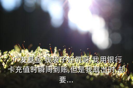  廣發(fā)基金 錢(qián)袋子好坑呀,我用銀行卡充值時(shí)瞬間到賬,但是我取出時(shí),卻要...