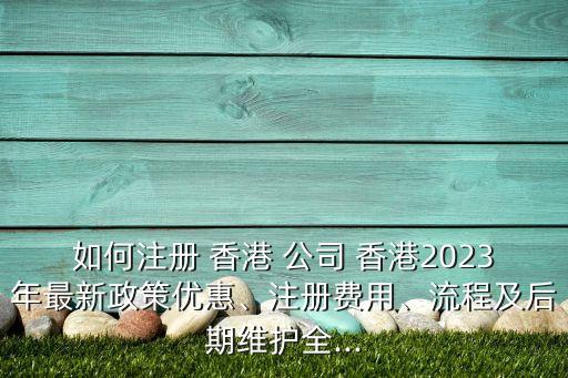 如何注冊 香港 公司 香港2023年最新政策優(yōu)惠、注冊費(fèi)用、流程及后期維護(hù)全...