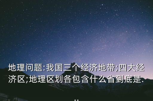 地理問題:我國三個經(jīng)濟(jì)地帶;四大經(jīng)濟(jì)區(qū);地理區(qū)劃各包含什么省到底是...