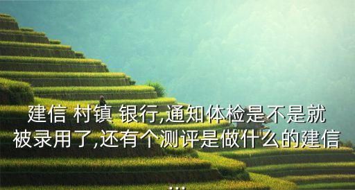 建信 村鎮(zhèn) 銀行,通知體檢是不是就被錄用了,還有個(gè)測評(píng)是做什么的建信...
