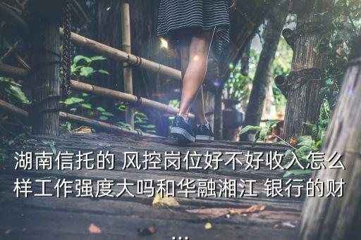 湖南信托的 風(fēng)控崗位好不好收入怎么樣工作強度大嗎和華融湘江 銀行的財...