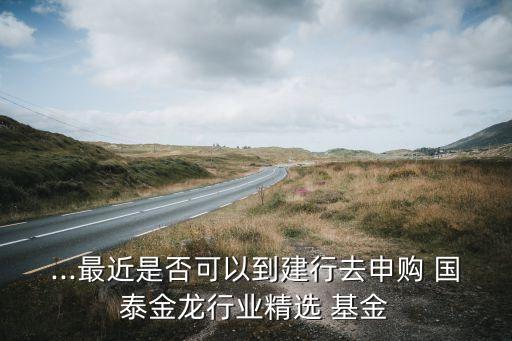 ...最近是否可以到建行去申購 國(guó)泰金龍行業(yè)精選 基金