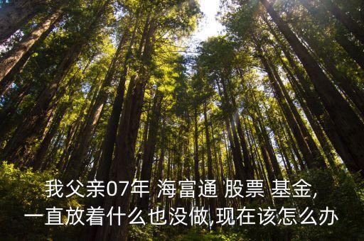 我父親07年 海富通 股票 基金,一直放著什么也沒做,現在該怎么辦