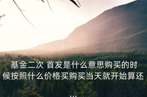  基金二次 首發(fā)是什么意思購買的時候按照什么價格買購買當(dāng)天就開始算還...