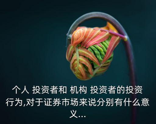 個(gè)人 投資者和 機(jī)構(gòu) 投資者的投資行為,對(duì)于證券市場(chǎng)來(lái)說(shuō)分別有什么意義...