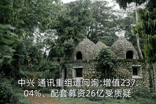 中興 通訊重組遭問詢:增值237.04%、配套募資26億受質(zhì)疑