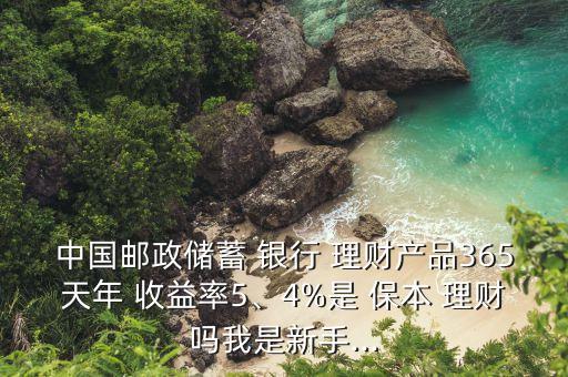 中國郵政儲蓄 銀行 理財產(chǎn)品365天年 收益率5、4%是 保本 理財嗎我是新手...