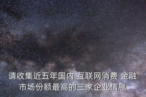 請(qǐng)收集近五年國內(nèi) 互聯(lián)網(wǎng)消費(fèi) 金融市場(chǎng)份額最高的三家企業(yè)信息