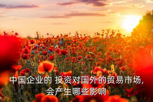 中國企業(yè)的 投資對(duì)國外的貿(mào)易市場,會(huì)產(chǎn)生哪些影響