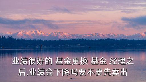 業(yè)績(jī)很好的 基金更換 基金 經(jīng)理之后,業(yè)績(jī)會(huì)下降嗎要不要先賣(mài)出