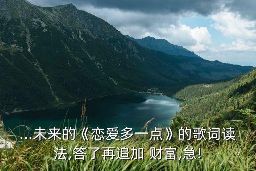 ...未來的《戀愛多一點(diǎn)》的歌詞讀法,答了再追加 財(cái)富,急!
