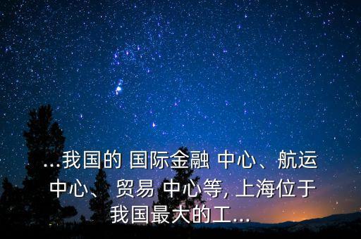 ...我國的 國際金融 中心、航運(yùn) 中心、 貿(mào)易 中心等, 上海位于我國最大的工...