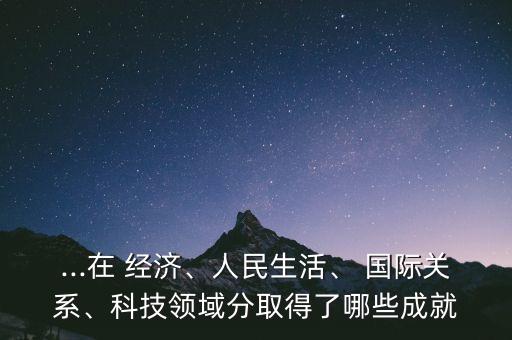 ...在 經(jīng)濟(jì)、人民生活、 國(guó)際關(guān)系、科技領(lǐng)域分取得了哪些成就