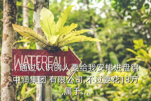 ...通過認(rèn)識(shí)的人要給我安排進(jìn)盤錦中潤(rùn)集團(tuán) 有限公司,不過要花18萬,屬于...
