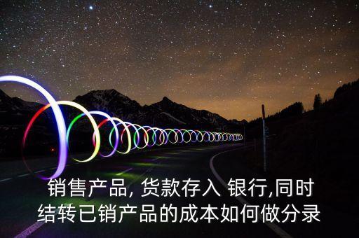  銷售產(chǎn)品, 貨款存入 銀行,同時結轉已銷產(chǎn)品的成本如何做分錄