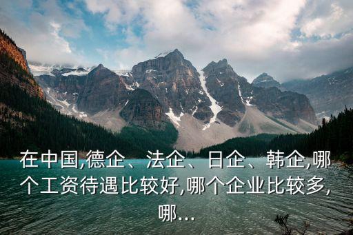 在中國,德企、法企、日企、韓企,哪個工資待遇比較好,哪個企業(yè)比較多,哪...