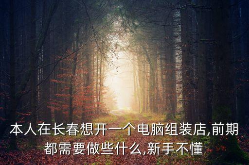 本人在長春想開一個(gè)電腦組裝店,前期都需要做些什么,新手不懂