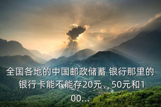全國各地的中國郵政儲蓄 銀行那里的 銀行卡能不能存20元、50元和100...