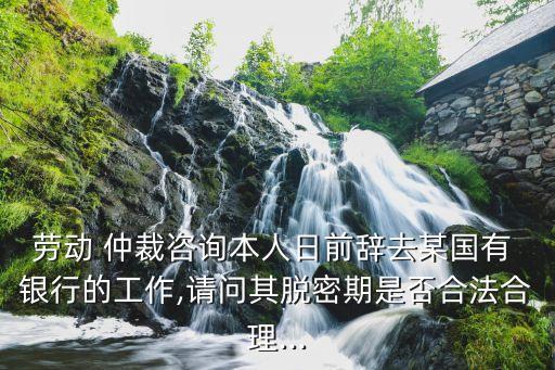 勞動(dòng) 仲裁咨詢(xún)本人日前辭去某國(guó)有 銀行的工作,請(qǐng)問(wèn)其脫密期是否合法合理...