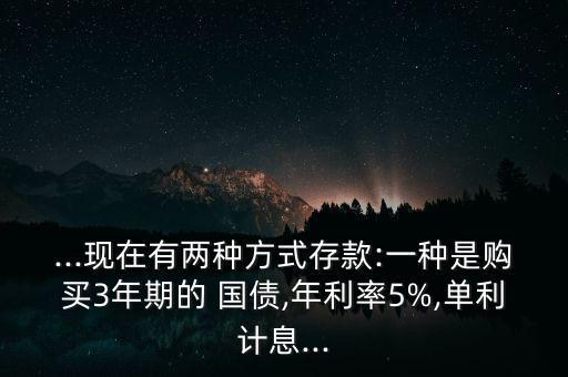 ...現(xiàn)在有兩種方式存款:一種是購(gòu)買(mǎi)3年期的 國(guó)債,年利率5%,單利計(jì)息...
