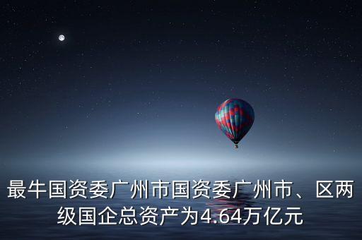 最牛國資委廣州市國資委廣州市、區(qū)兩級國企總資產(chǎn)為4.64萬億元