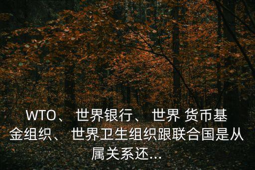 WTO、 世界銀行、 世界 貨幣基金組織、 世界衛(wèi)生組織跟聯(lián)合國是從屬關(guān)系還...