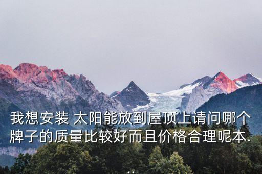 我想安裝 太陽能放到屋頂上請問哪個牌子的質量比較好而且價格合理呢本...