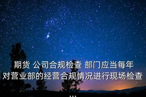  期貨 公司合規(guī)檢查 部門應(yīng)當(dāng)每年對(duì)營業(yè)部的經(jīng)營合規(guī)情況進(jìn)行現(xiàn)場檢查...
