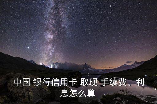 中國 銀行信用卡 取現(xiàn) 手續(xù)費、利息怎么算