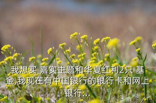 我想買 嘉實主題和華夏紅利2只 基金,我現在有中國銀行的銀行卡和網上銀行...