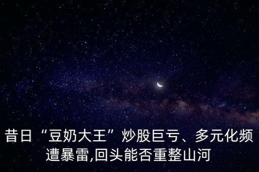 昔日“豆奶大王”炒股巨虧、多元化頻遭暴雷,回頭能否重整山河