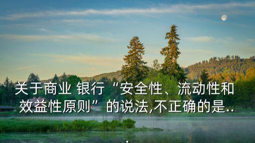 關(guān)于商業(yè) 銀行“安全性、流動(dòng)性和 效益性原則”的說法,不正確的是...