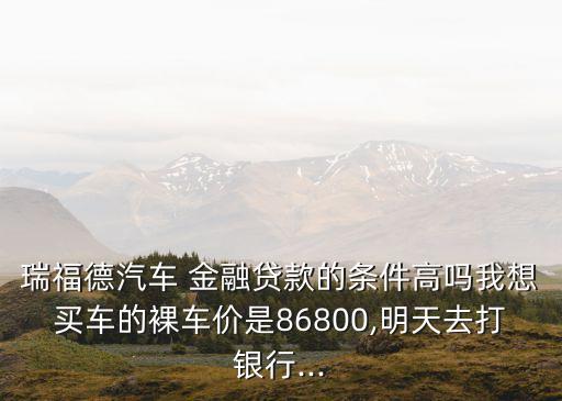 瑞福德汽車 金融貸款的條件高嗎我想買(mǎi)車的裸車價(jià)是86800,明天去打銀行...