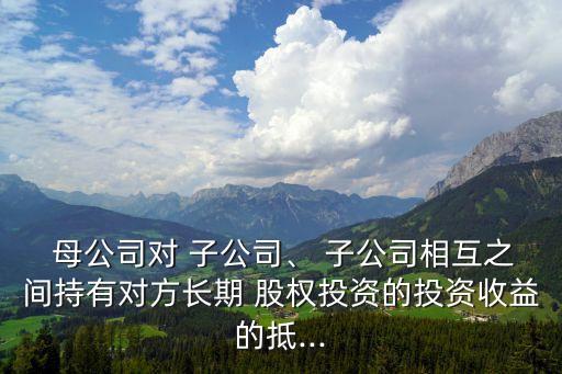  母公司對 子公司、 子公司相互之間持有對方長期 股權投資的投資收益的抵...
