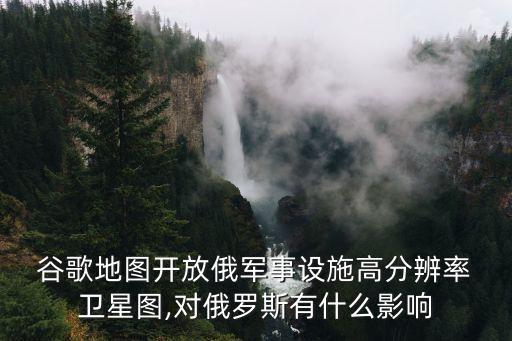  谷歌地圖開放俄軍事設施高分辨率 衛(wèi)星圖,對俄羅斯有什么影響
