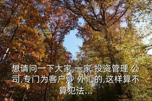 想請(qǐng)問(wèn)一下大家,一家 投資管理 公司,專門(mén)為客戶炒 外匯的,這樣算不算犯法...