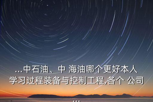 ...中石油、中 海油哪個(gè)更好本人學(xué)習(xí)過(guò)程裝備與控制工程,各個(gè) 公司...