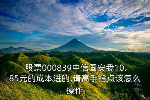  股票000839中信國安我10.85元的成本進(jìn)的,請高手指點(diǎn)該怎么操作