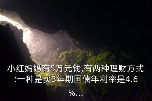 小紅媽媽有5萬(wàn)元錢(qián),有兩種理財(cái)方式:一種是買(mǎi)3年期國(guó)債年利率是4.6%...