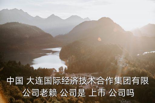 中國(guó) 大連國(guó)際經(jīng)濟(jì)技術(shù)合作集團(tuán)有限 公司老賴 公司是 上市 公司嗎