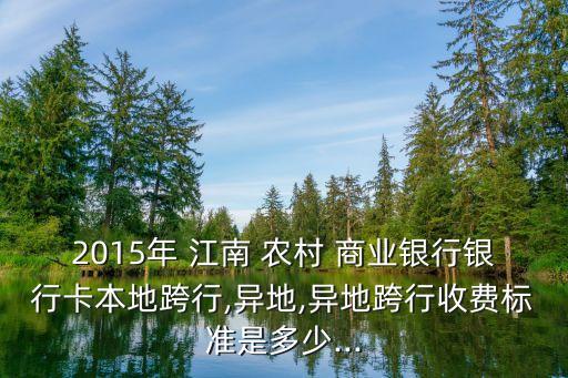 2015年 江南 農(nóng)村 商業(yè)銀行銀行卡本地跨行,異地,異地跨行收費標(biāo)準是多少...